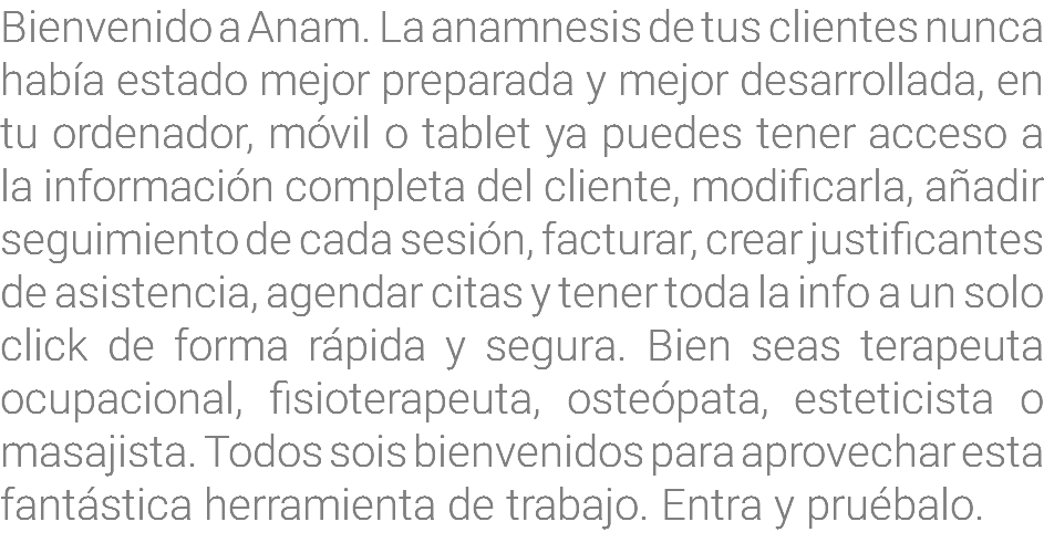 Bienvenido a Anam. La anamnesis de tus clientes nunca había estado mejor preparada y mejor desarrollada, en tu ordenador, móvil o tablet ya puedes tener acceso a la información completa del cliente, modificarla, añadir seguimiento de cada sesión, facturar, crear justificantes de asistencia, agendar citas y tener toda la info a un solo click de forma rápida y segura. Bien seas terapeuta ocupacional, fisioterapeuta, osteópata, esteticista o masajista. Todos sois bienvenidos para aprovechar esta fantástica herramienta de trabajo. Entra y pruébalo.