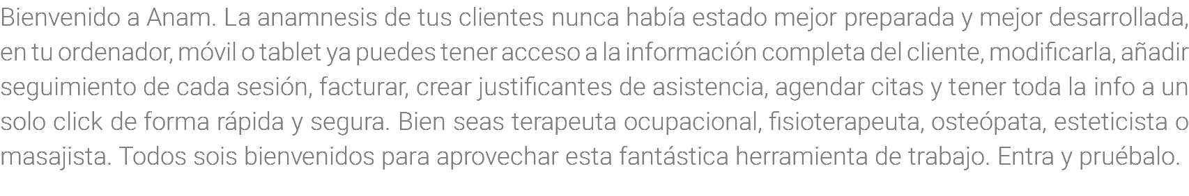 Bienvenido a Anam. La anamnesis de tus clientes nunca había estado mejor preparada y mejor desarrollada, en tu ordenador, móvil o tablet ya puedes tener acceso a la información completa del cliente, modificarla, añadir seguimiento de cada sesión, facturar, crear justificantes de asistencia, agendar citas y tener toda la info a un solo click de forma rápida y segura. Bien seas terapeuta ocupacional, fisioterapeuta, osteópata, esteticista o masajista. Todos sois bienvenidos para aprovechar esta fantástica herramienta de trabajo. Entra y pruébalo.